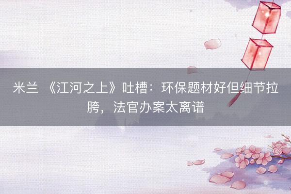 米兰 《江河之上》吐槽：环保题材好但细节拉胯，法官办案太离谱