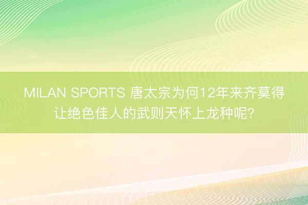 MILAN SPORTS 唐太宗为何12年来齐莫得让绝色佳人的武则天怀上龙种呢？
