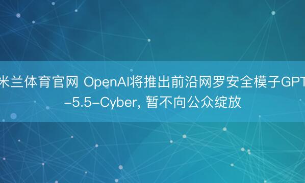 米兰体育官网 OpenAI将推出前沿网罗安全模子GPT-5.5-Cyber, 暂不向公众绽放