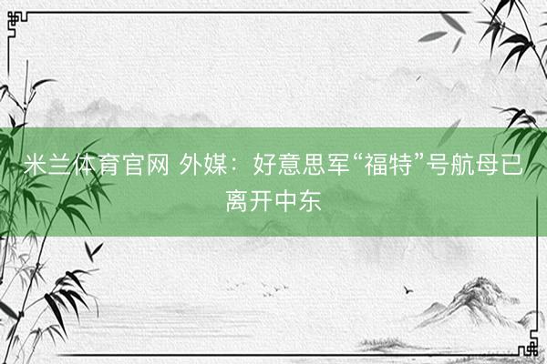 米兰体育官网 外媒：好意思军“福特”号航母已离开中东