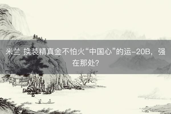 米兰 换装精真金不怕火“中国心”的运-20B，强在那处？